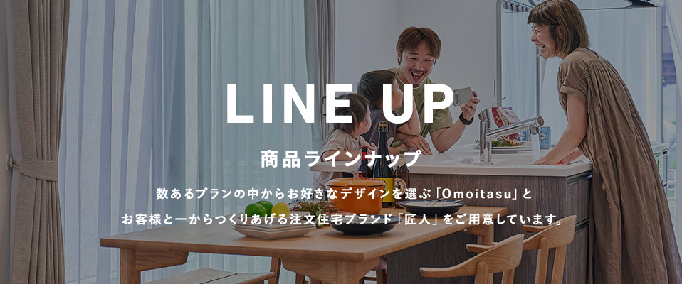 LINE UP 商品ラインナップ 数あるプランの中からお好きなデザインを選ぶ「Omoitasu」とお客様と一からつくりあげる注文住宅ブランド「匠人」をご用意しています。
