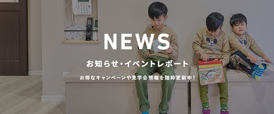 NEWS お知らせ・イベントレポート お得なキャンペーンや見学会情報を随時更新中!
