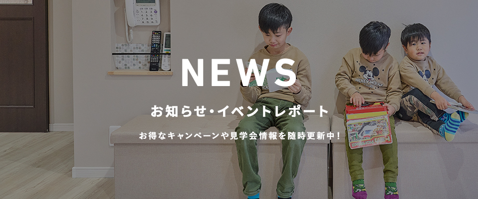 お知らせ・イベントレポート お得なキャンペーンや見学会情報を随時更新中!