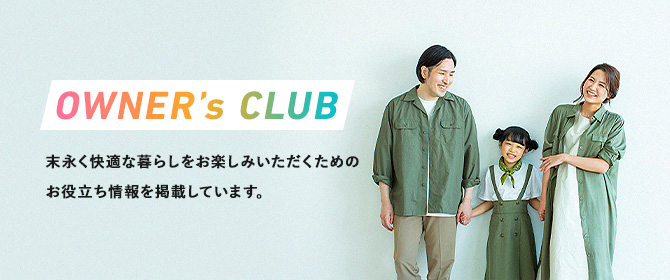 OWNER’s CLUB 末永く快適な暮らしをお楽しみいただくためのお役立ち情報を掲載しています。