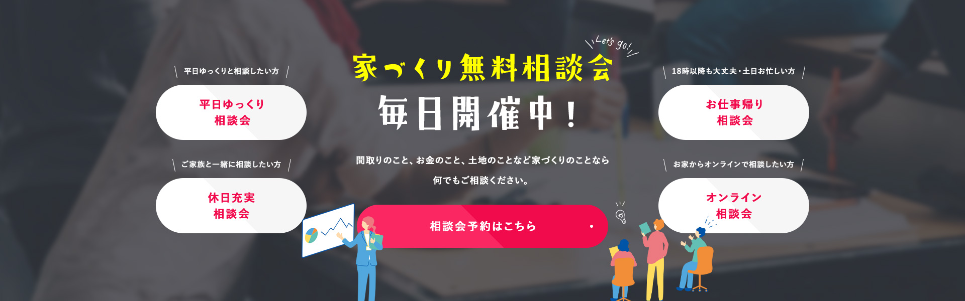 家づくり無料相談会毎日開催中！ 間取りのこと、お金のこと、土地のことなど家づくりのことなら何でもご相談ください。 相談会予約はこちら