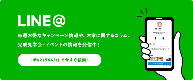 LINE@ 毎週お得なキャンペーン情報や、お家に関するコラム、完成見学会・イベントの情報を発信中！ 「@yks5441t」で今すぐ検索！