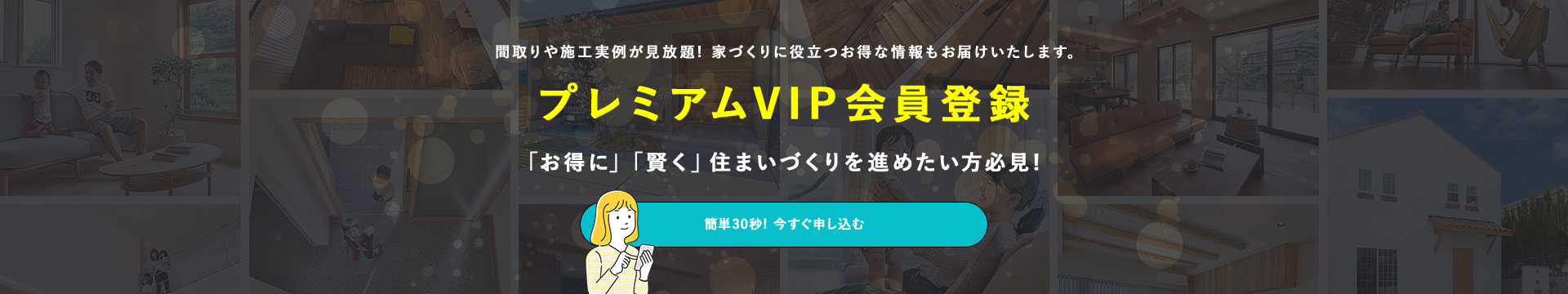間取りや施工実例が見放題!家づくりに役立つお得な情報もお届けします。プレミアムVIP会員登録「お得に」「賢く」住まいづくりを進めたい方必見!簡単30秒!今すぐ申し込む