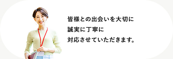 皆様との出会いを大切に誠実に丁寧に対応させていただきます。