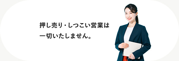押し売り・しつこい営業は一切いたしません。