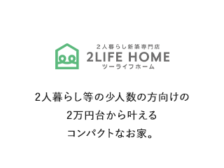 2人暮らし新築専門店 2LIFE HOME ツーライフホーム 2人暮らし等の少人数の方向けの2万円台から叶えるコンパクトなお家。