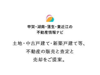 甲賀・湘南・蒲生・東近江の不動産情報ナビ 土地・中古建て・新築戸建て等。不動産の販売と査定と売却をご提案。
